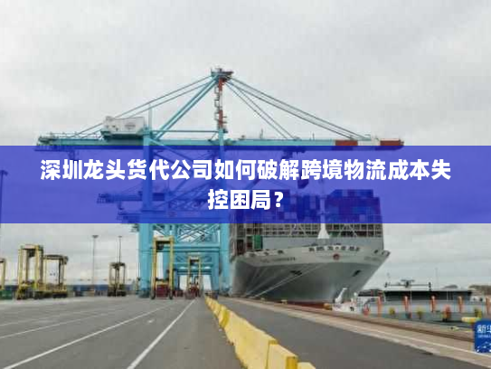 深圳龙头货代公司如何破解跨境物流成本失控困局? 深圳龙头货代公司如何破解跨境物流成本失控困局?