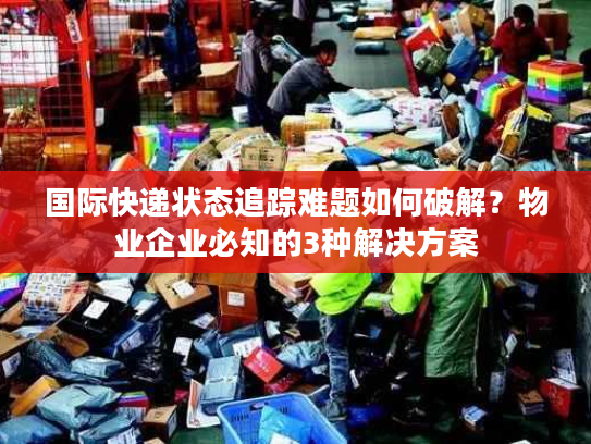 国际快递状态追踪难题如何破解？物业企业必知的3种解决方案