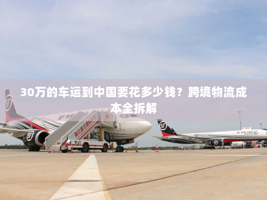 30万的车运到中国要花多少钱？跨境物流成本全拆解