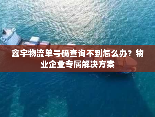 鑫宇物流单号码查询不到怎么办？物业企业专属解决方案