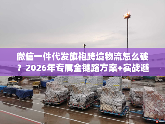 微信一件代发旗袍跨境物流怎么破？2026年专属全链路方案+实战避坑