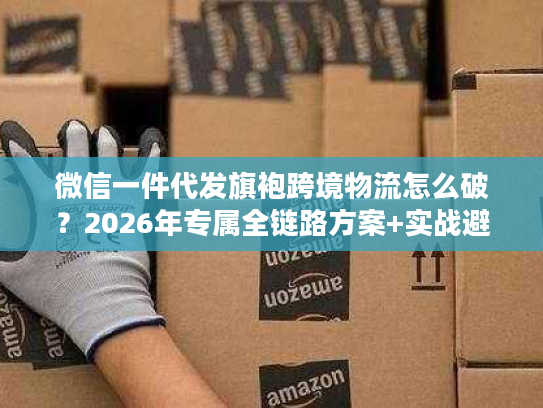 微信一件代发旗袍跨境物流怎么破？2026年专属全链路方案+实战避坑