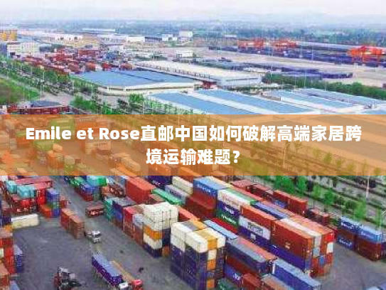 Emile et Rose直邮中国如何破解高端家居跨境运输难题？