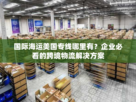 国际海运美国专线哪里有？企业必看的跨境物流解决方案