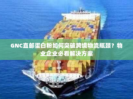 GNC直邮蛋白粉如何突破跨境物流瓶颈？物业企业必看解决方案