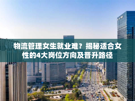 物流管理女生就业难？揭秘适合女性的4大岗位方向及晋升路径