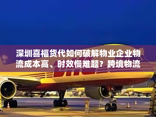深圳喜福货代如何破解物业企业物流成本高、时效慢难题？跨境物流专家深度解析