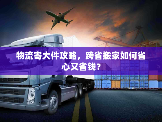 物流寄大件攻略，跨省搬家如何省心又省钱？