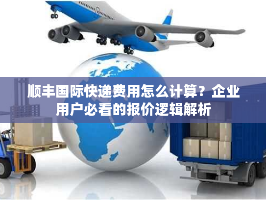 顺丰国际快递费用怎么计算？企业用户必看的报价逻辑解析
