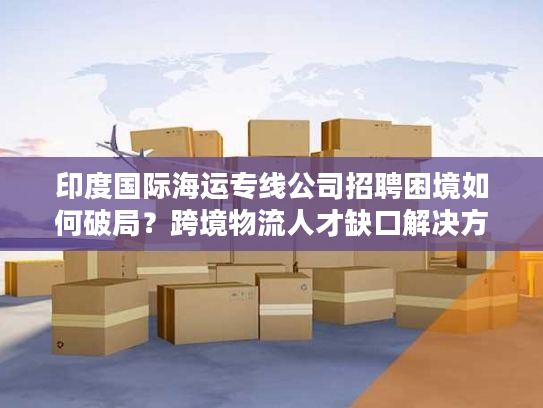 印度国际海运专线公司招聘困境如何破局?跨境物流人才缺口解决方案 印度国际海运专线公司招聘困境如何破局?跨境物流人才缺口解决方案