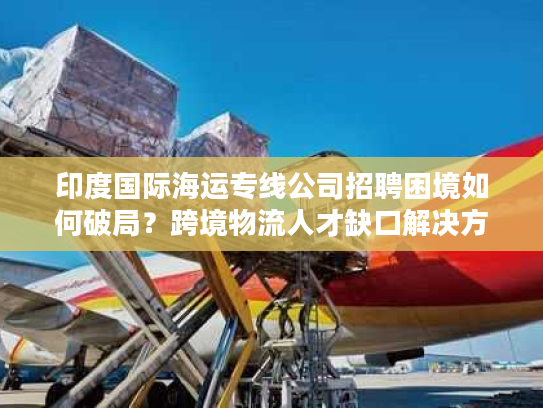 印度国际海运专线公司招聘困境如何破局?跨境物流人才缺口解决方案 印度国际海运专线公司招聘困境如何破局?跨境物流人才缺口解决方案
