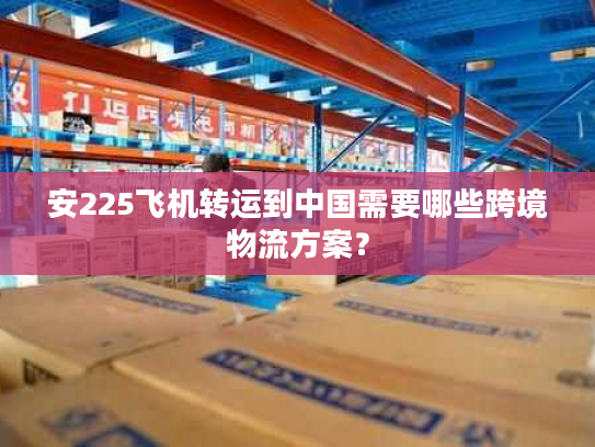 安225飞机转运到中国需要哪些跨境物流方案? 安225飞机转运到中国需要哪些跨境物流方案?