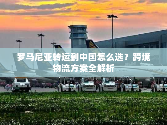 罗马尼亚转运到中国怎么选？跨境物流方案全解析