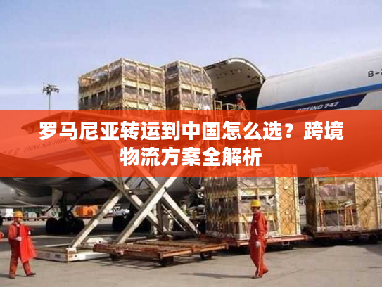 罗马尼亚转运到中国怎么选？跨境物流方案全解析