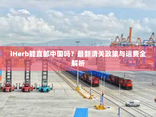 iHerb能直邮中国吗?最新清关政策与运费全解析 iHerb能直邮中国吗?最新清关政策与运费全解析