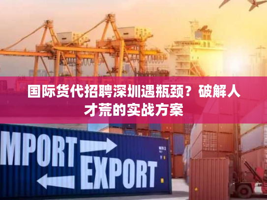 国际货代招聘深圳遇瓶颈？破解人才荒的实战方案