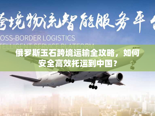 俄罗斯玉石跨境运输全攻略，如何安全高效托运到中国？