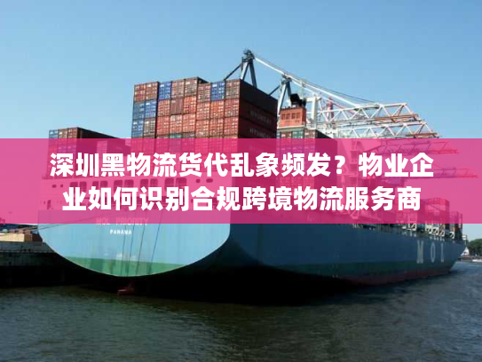 深圳黑物流货代乱象频发？物业企业如何识别合规跨境物流服务商
