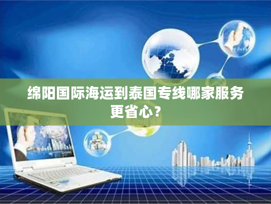 绵阳国际海运到泰国专线哪家服务更省心？