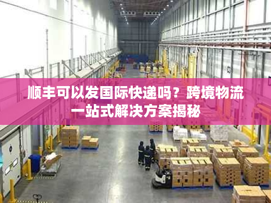 顺丰可以发国际快递吗？跨境物流一站式解决方案揭秘