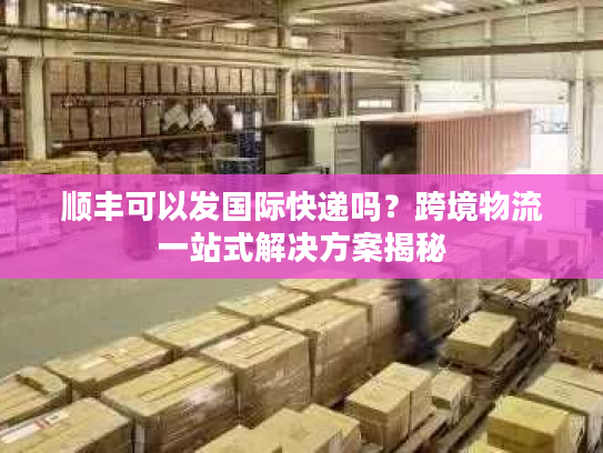 顺丰可以发国际快递吗？跨境物流一站式解决方案揭秘