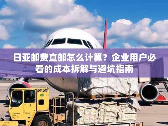 日亚邮费直邮怎么计算？企业用户必看的成本拆解与避坑指南