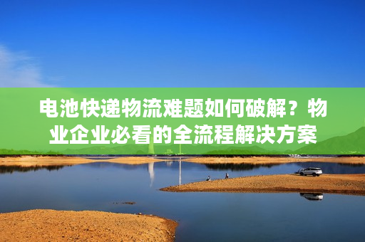 电池快递物流难题如何破解？物业企业必看的全流程解决方案