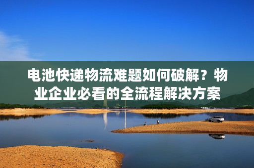 电池快递物流难题如何破解？物业企业必看的全流程解决方案