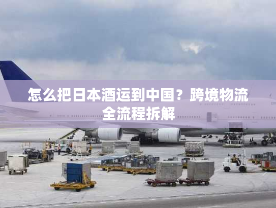 怎么把日本酒运到中国？跨境物流全流程拆解