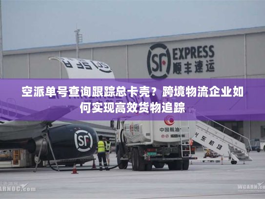 空派单号查询跟踪总卡壳？跨境物流企业如何实现高效货物追踪