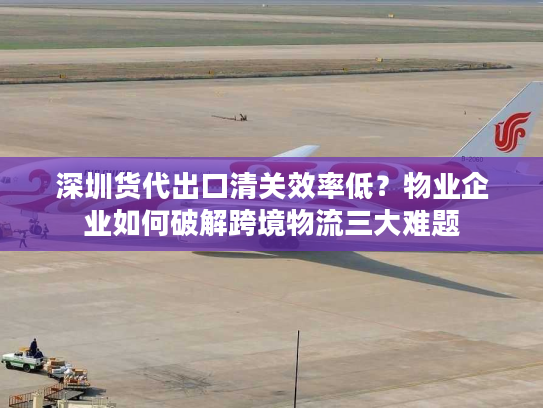 深圳货代出口清关效率低？物业企业如何破解跨境物流三大难题