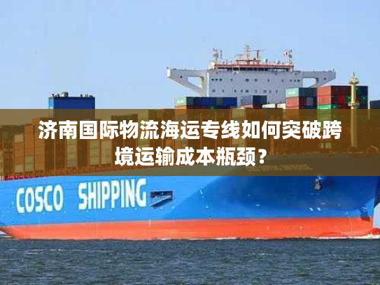 济南国际物流海运专线如何突破跨境运输成本瓶颈？