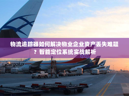 物流追踪器如何解决物业企业资产丢失难题?智能定位系统实战解析 物流追踪器如何解决物业企业资产丢失难题?智能定位系统实战解析