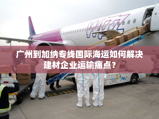 广州到加纳专线国际海运如何解决建材企业运输痛点？