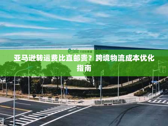 亚马逊转运费比直邮贵？跨境物流成本优化指南