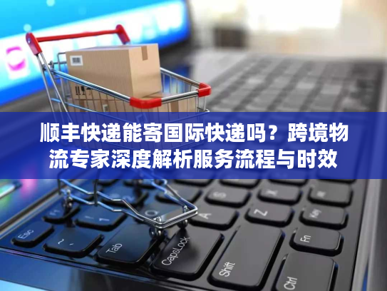 顺丰快递能寄国际快递吗？跨境物流专家深度解析服务流程与时效