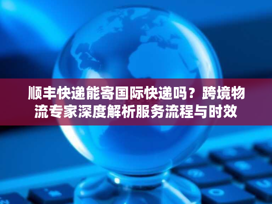 顺丰快递能寄国际快递吗？跨境物流专家深度解析服务流程与时效