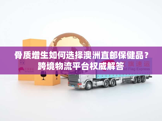 骨质增生如何选择澳洲直邮保健品？跨境物流平台权威解答