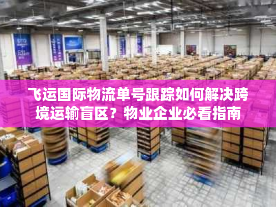 飞运国际物流单号跟踪如何解决跨境运输盲区？物业企业必看指南