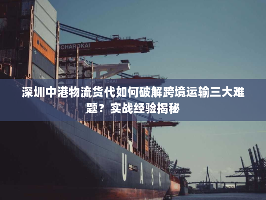 深圳中港物流货代如何破解跨境运输三大难题？实战经验揭秘