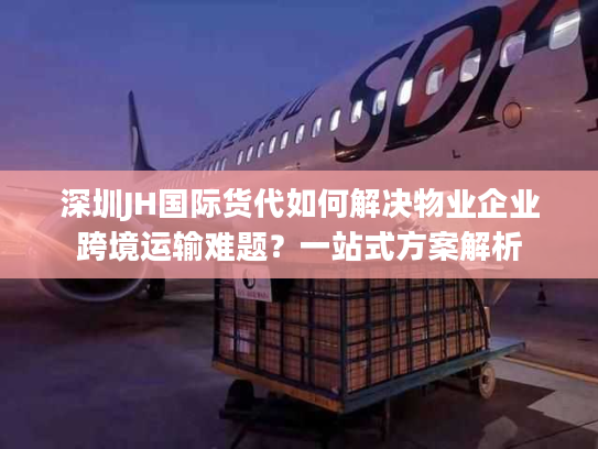 深圳JH国际货代如何解决物业企业跨境运输难题？一站式方案解析