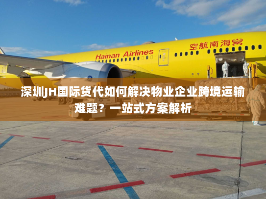 深圳JH国际货代如何解决物业企业跨境运输难题？一站式方案解析