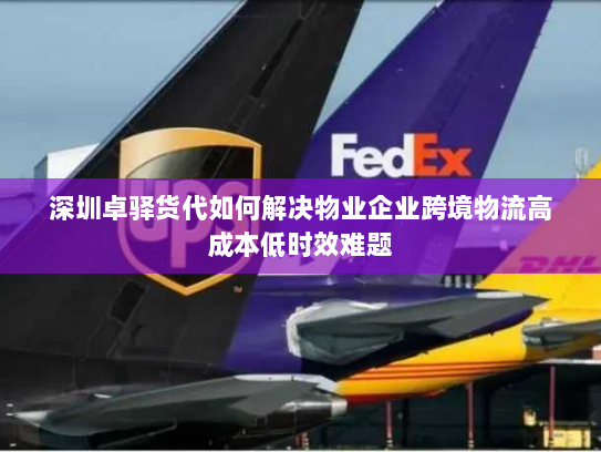 深圳卓驿货代如何解决物业企业跨境物流高成本低时效难题