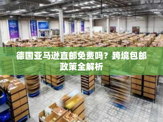 德国亚马逊直邮免费吗？跨境包邮政策全解析