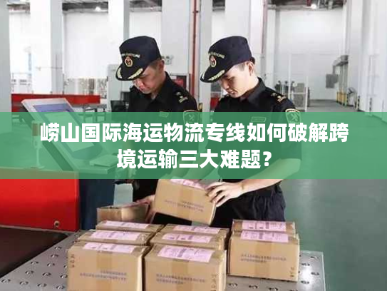 崂山国际海运物流专线如何破解跨境运输三大难题？