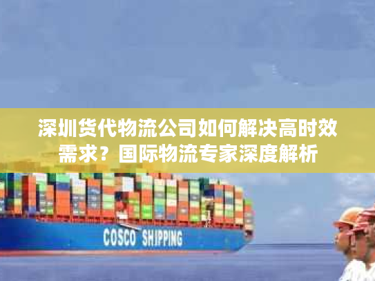 深圳货代物流公司如何解决高时效需求？国际物流专家深度解析
