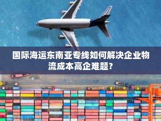 国际海运东南亚专线如何解决企业物流成本高企难题？