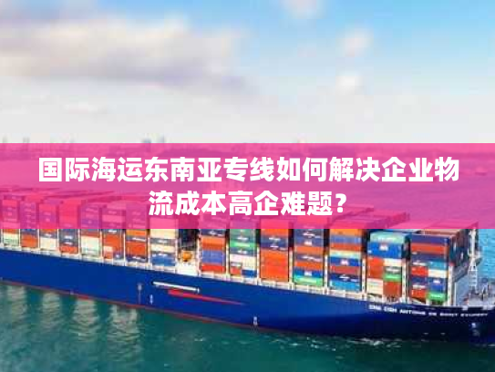 国际海运东南亚专线如何解决企业物流成本高企难题？