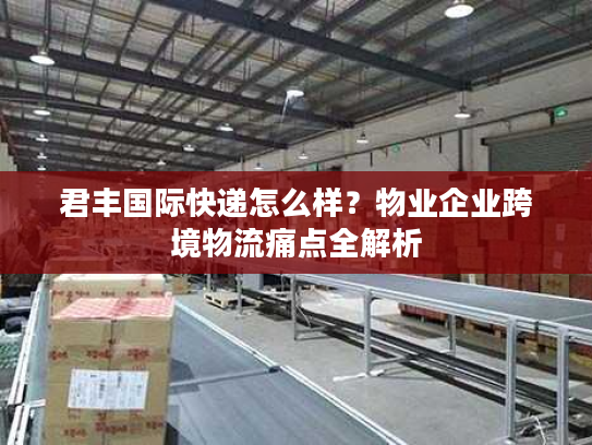君丰国际快递怎么样?物业企业跨境物流痛点全解析 君丰国际快递怎么样?物业企业跨境物流痛点全解析