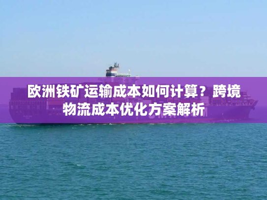 欧洲铁矿运输成本如何计算？跨境物流成本优化方案解析